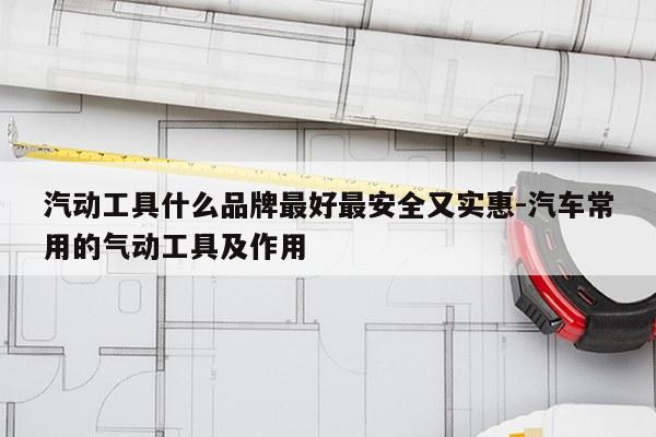 汽动工具什么品牌最好最安全又实惠-汽车常用的气动工具及作用