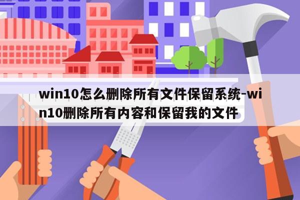 win10怎么删除所有文件保留系统-win10删除所有内容和保留我的文件