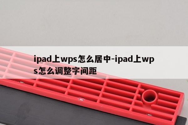 ipad上wps怎么居中-ipad上wps怎么调整字间距