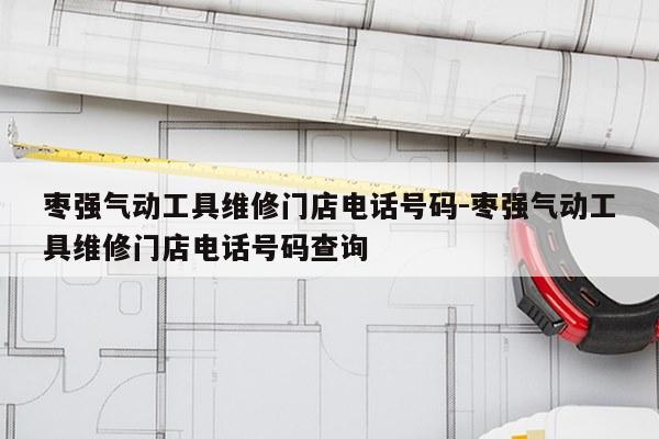 枣强气动工具维修门店电话号码-枣强气动工具维修门店电话号码查询