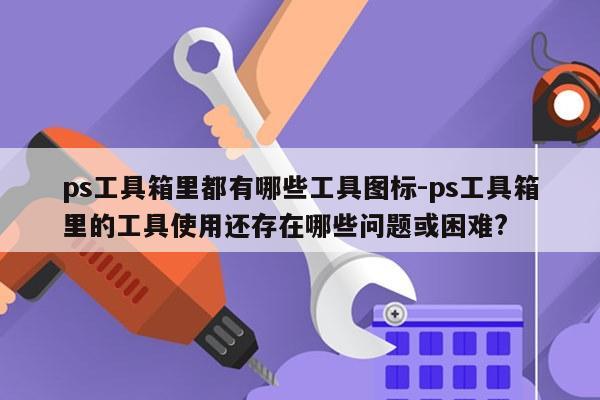 ps工具箱里都有哪些工具图标-ps工具箱里的工具使用还存在哪些问题或困难?