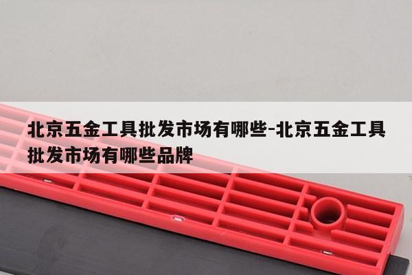 北京五金工具批发市场有哪些-北京五金工具批发市场有哪些品牌