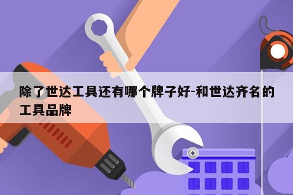 除了世达工具还有哪个牌子好-和世达齐名的工具品牌