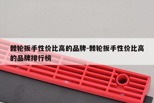 棘轮扳手性价比高的品牌-棘轮扳手性价比高的品牌排行榜