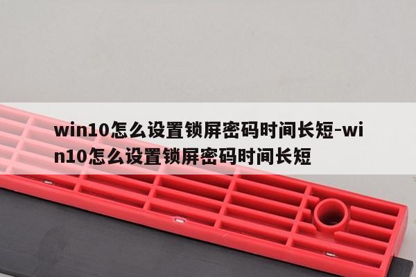 win10怎么设置锁屏密码时间长短-win10怎么设置锁屏密码时间长短
