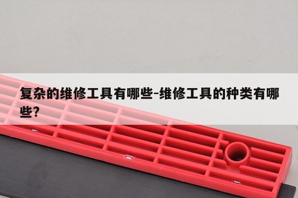 复杂的维修工具有哪些-维修工具的种类有哪些?
