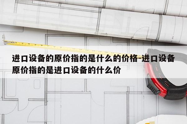 进口设备的原价指的是什么的价格-进口设备原价指的是进口设备的什么价