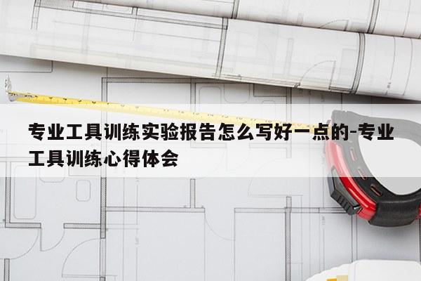 专业工具训练实验报告怎么写好一点的-专业工具训练心得体会