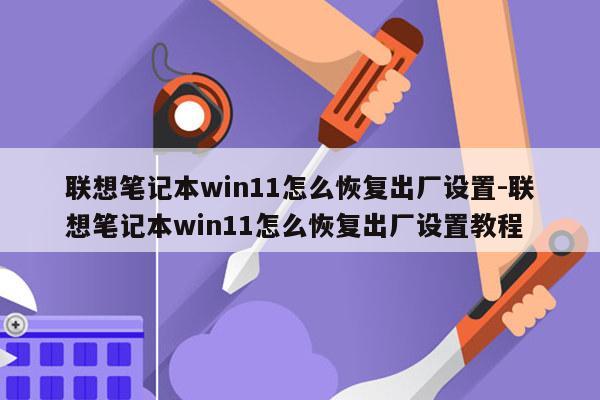 联想笔记本win11怎么恢复出厂设置-联想笔记本win11怎么恢复出厂设置教程