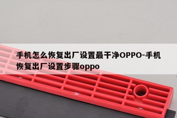 手机怎么恢复出厂设置最干净OPPO-手机恢复出厂设置步骤oppo