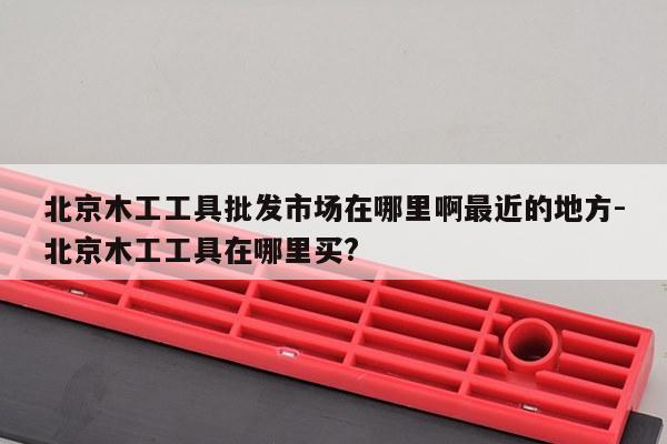 北京木工工具批发市场在哪里啊最近的地方-北京木工工具在哪里买?