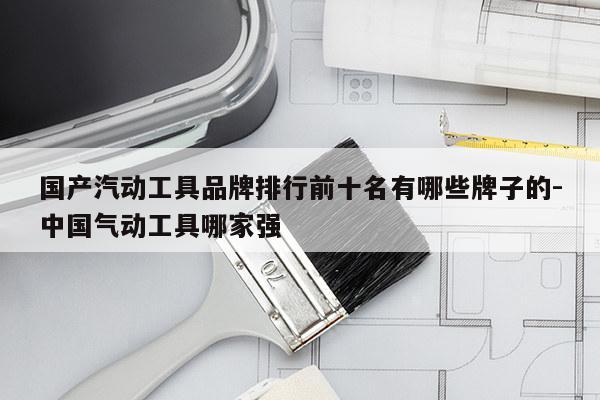 国产汽动工具品牌排行前十名有哪些牌子的-中国气动工具哪家强