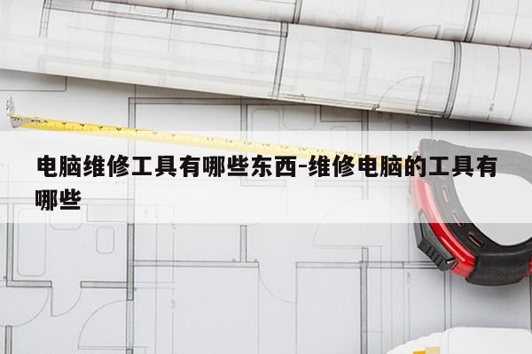 电脑维修工具有哪些东西-维修电脑的工具有哪些