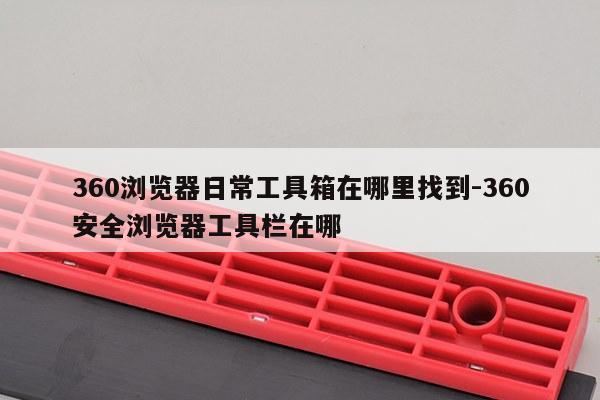 360浏览器日常工具箱在哪里找到-360安全浏览器工具栏在哪