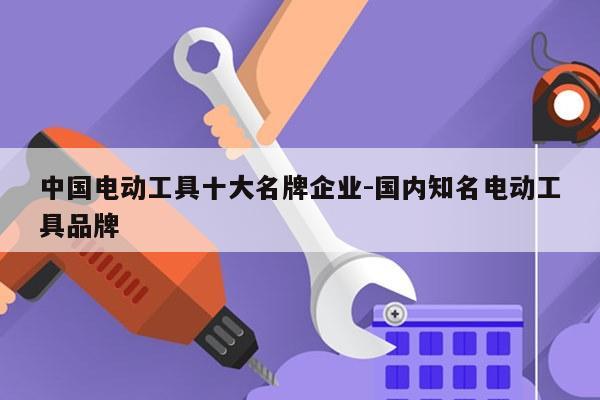 中国电动工具十大名牌企业-国内知名电动工具品牌