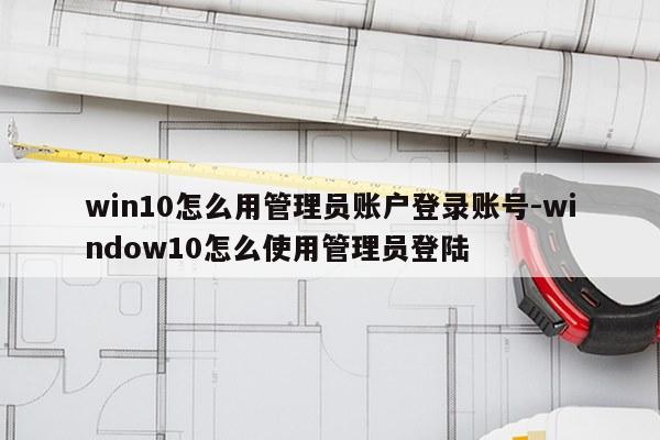 win10怎么用管理员账户登录账号-window10怎么使用管理员登陆