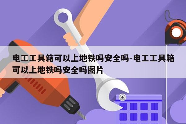 电工工具箱可以上地铁吗安全吗-电工工具箱可以上地铁吗安全吗图片