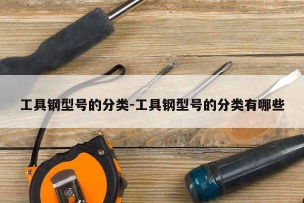工具钢型号的分类-工具钢型号的分类有哪些