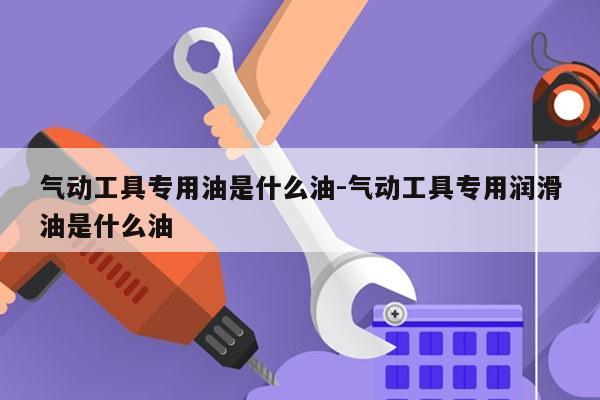 气动工具专用油是什么油-气动工具专用润滑油是什么油