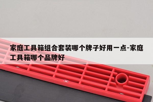家庭工具箱组合套装哪个牌子好用一点-家庭工具箱哪个品牌好