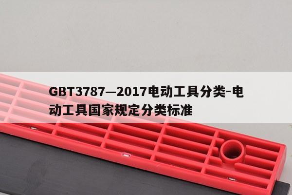 GBT3787—2017电动工具分类-电动工具国家规定分类标准