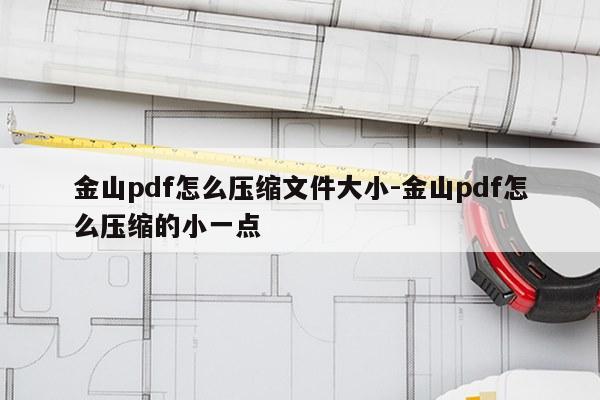 金山pdf怎么压缩文件大小-金山pdf怎么压缩的小一点