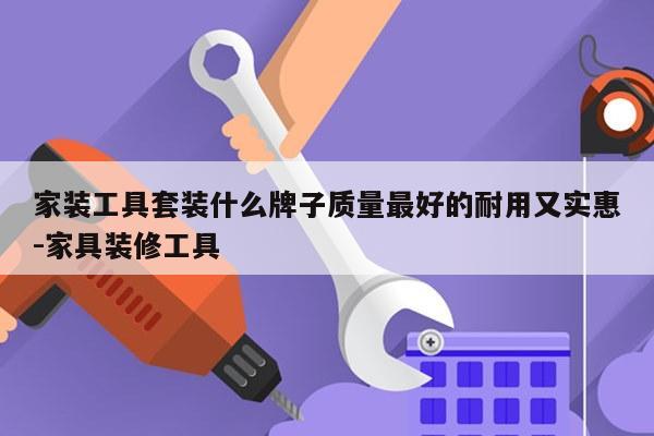 家装工具套装什么牌子质量最好的耐用又实惠-家具装修工具