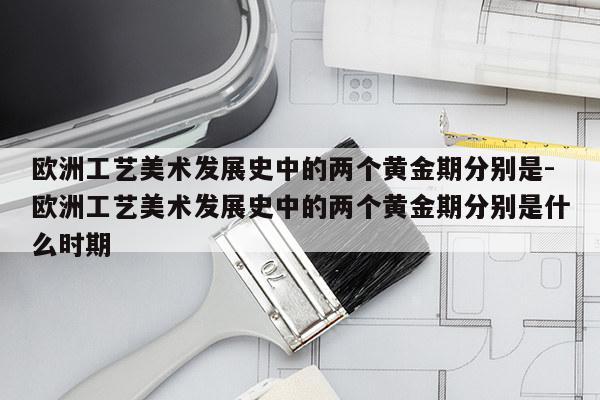 欧洲工艺美术发展史中的两个黄金期分别是-欧洲工艺美术发展史中的两个黄金期分别是什么时期