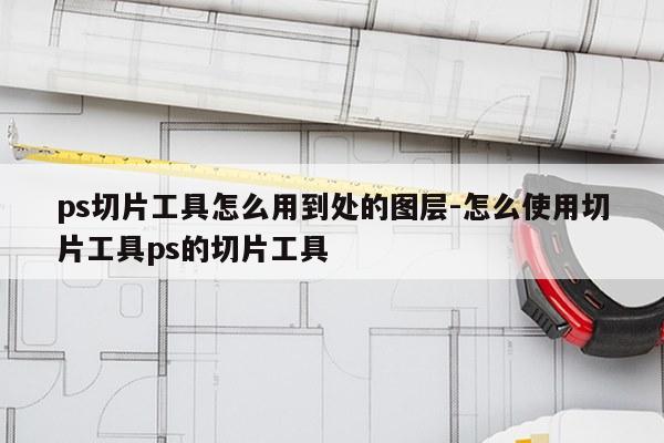 ps切片工具怎么用到处的图层-怎么使用切片工具ps的切片工具
