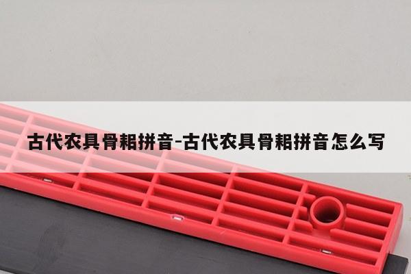 古代农具骨耜拼音-古代农具骨耜拼音怎么写