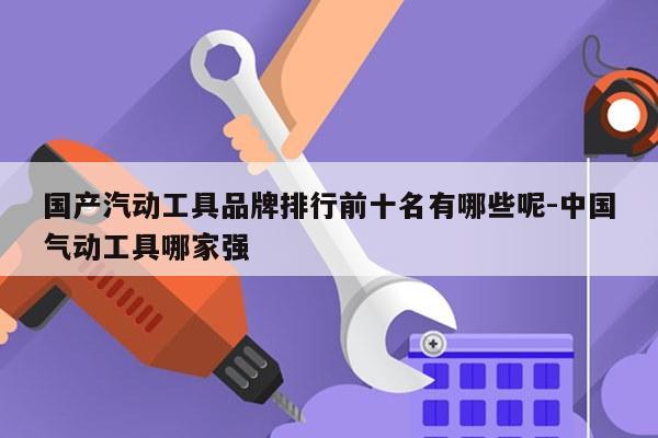国产汽动工具品牌排行前十名有哪些呢-中国气动工具哪家强
