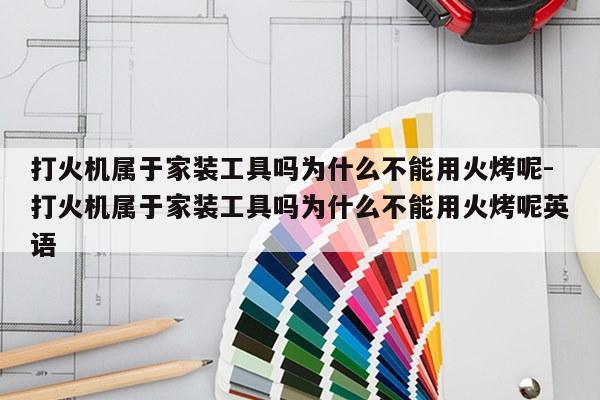 打火机属于家装工具吗为什么不能用火烤呢-打火机属于家装工具吗为什么不能用火烤呢英语