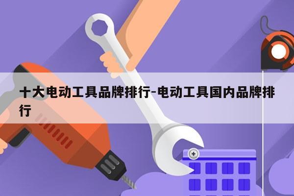 十大电动工具品牌排行-电动工具国内品牌排行