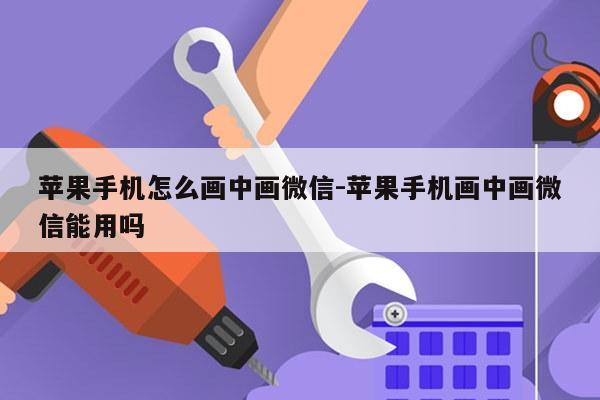 苹果手机怎么画中画微信-苹果手机画中画微信能用吗