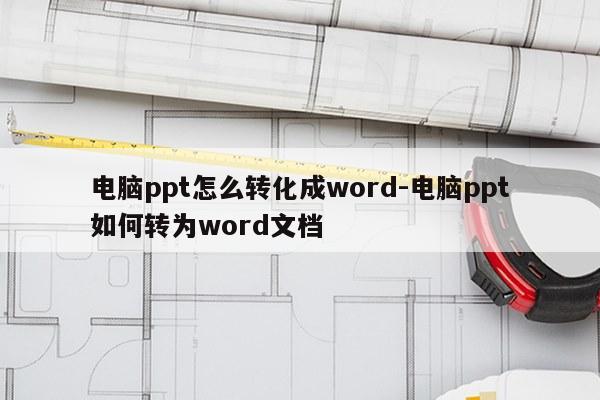 电脑ppt怎么转化成word-电脑ppt如何转为word文档