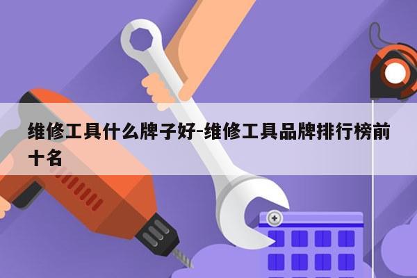 维修工具什么牌子好-维修工具品牌排行榜前十名