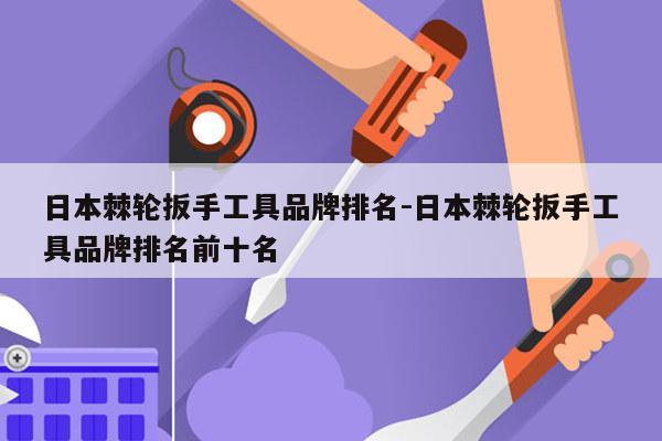 日本棘轮扳手工具品牌排名-日本棘轮扳手工具品牌排名前十名