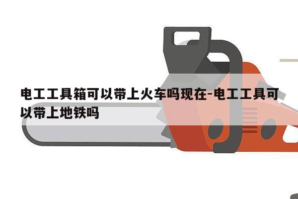 电工工具箱可以带上火车吗现在-电工工具可以带上地铁吗