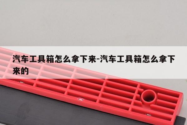 汽车工具箱怎么拿下来-汽车工具箱怎么拿下来的