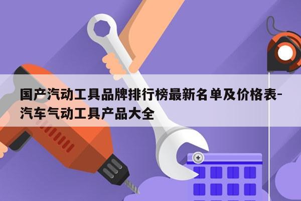 国产汽动工具品牌排行榜最新名单及价格表-汽车气动工具产品大全