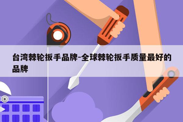 台湾棘轮扳手品牌-全球棘轮扳手质量最好的品牌