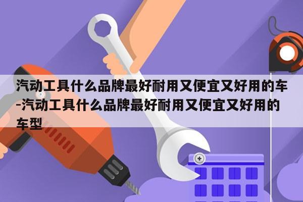 汽动工具什么品牌最好耐用又便宜又好用的车-汽动工具什么品牌最好耐用又便宜又好用的车型