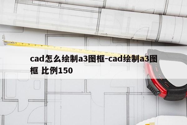cad怎么绘制a3图框-cad绘制a3图框 比例150