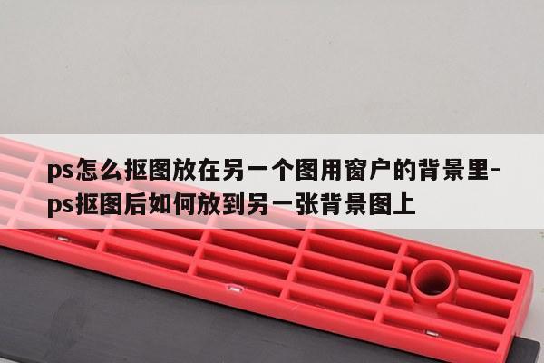 ps怎么抠图放在另一个图用窗户的背景里-ps抠图后如何放到另一张背景图上