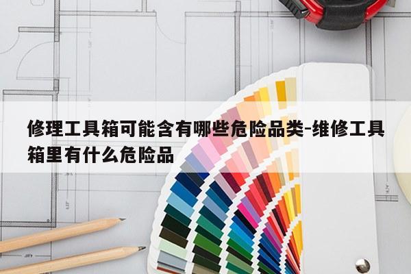 修理工具箱可能含有哪些危险品类-维修工具箱里有什么危险品