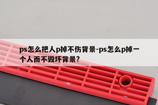ps怎么把人p掉不伤背景-ps怎么p掉一个人而不毁坏背景?