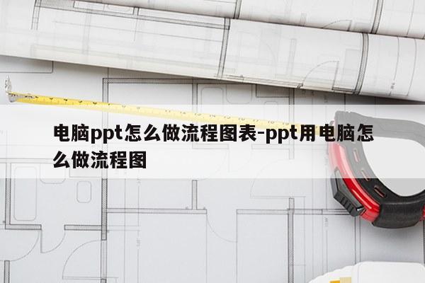 电脑ppt怎么做流程图表-ppt用电脑怎么做流程图