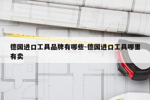 德国进口工具品牌有哪些-德国进口工具哪里有卖