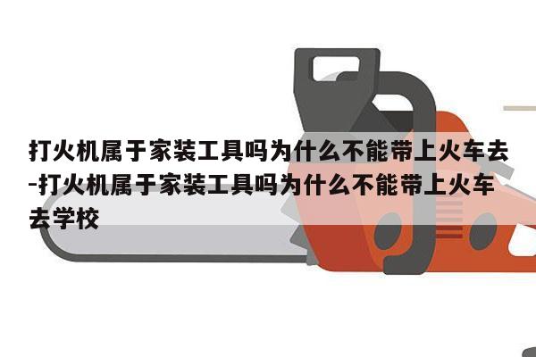 打火机属于家装工具吗为什么不能带上火车去-打火机属于家装工具吗为什么不能带上火车去学校