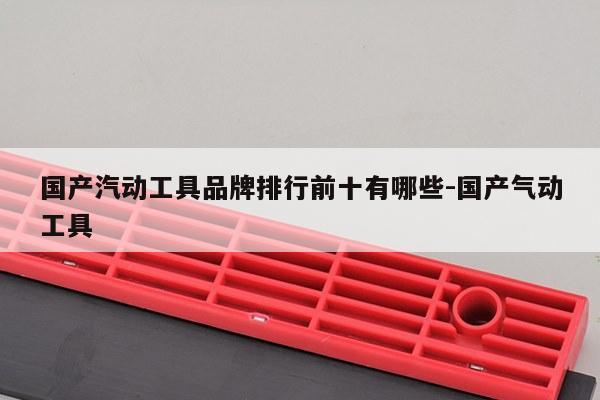 国产汽动工具品牌排行前十有哪些-国产气动工具